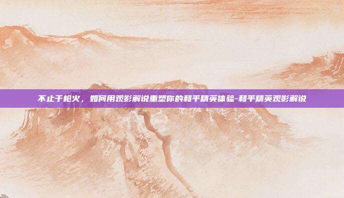 不止于枪火,如何用观影解说重塑你的和平精英体验-和平精英观影解说