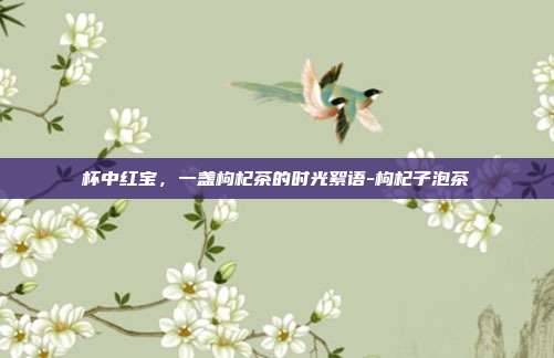 杯中红宝,一盏枸杞茶的时光絮语-枸杞子泡茶