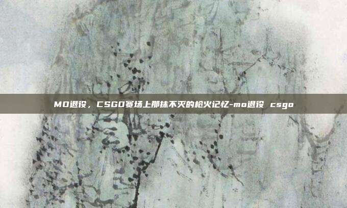 MO退役,CSGO赛场上那抹不灭的枪火记忆-mo退役 csgo