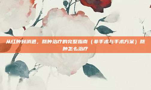 从红肿到消退,脓肿治疗的完整指南(非手术与手术方案)脓肿怎么治疗