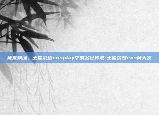 黄发飘逸，王者荣耀cosplay中的金色传说-王者荣耀cos黄头发