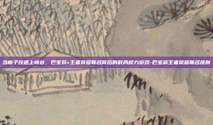 当格子纹遇上峡谷,巴宝莉×王者荣耀联名背后的时尚权力游戏-巴宝莉王者荣耀联名皮肤