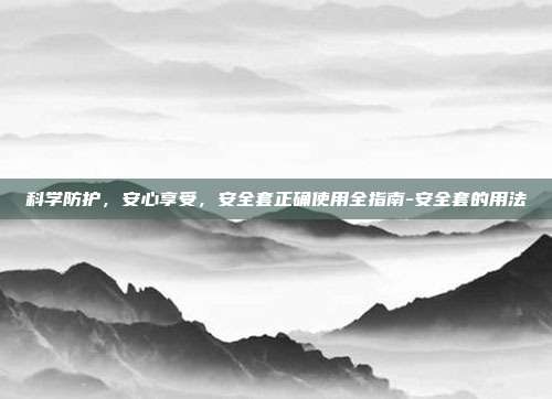 科学防护,安心享受,安全套正确使用全指南-安全套的用法
