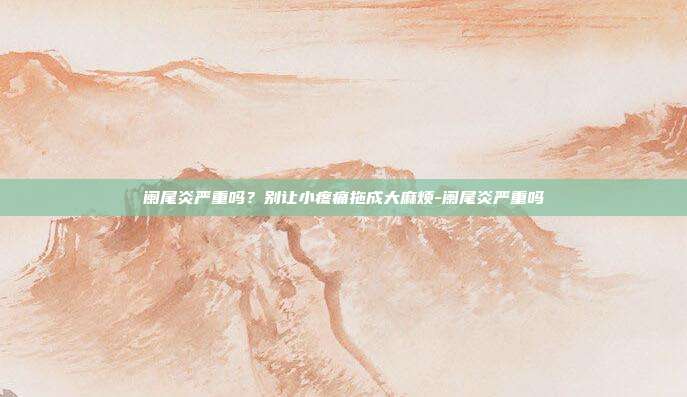 阑尾炎严重吗?别让小疼痛拖成大麻烦-阑尾炎严重吗