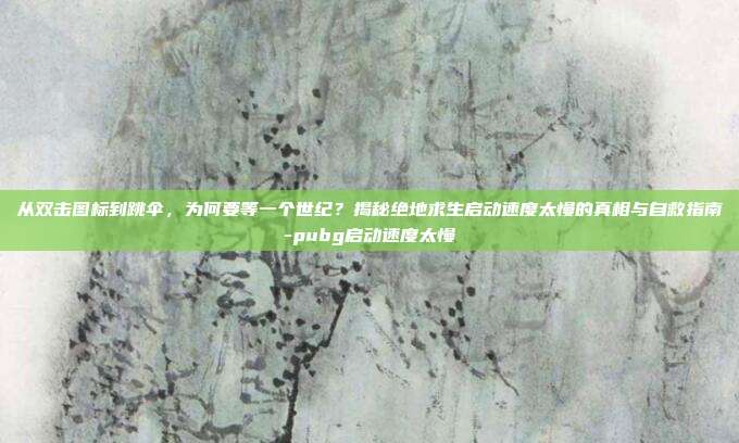 从双击图标到跳伞，为何要等一个世纪？揭秘绝地求生启动速度太慢的真相与自救指南-pubg启动速度太慢