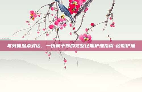 与身体温柔对话,一份属于你的完整经期护理指南-经期护理