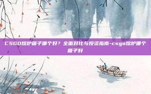 CSGO熔炉箱子哪个好?全面对比与投资指南-csgo熔炉哪个箱子好