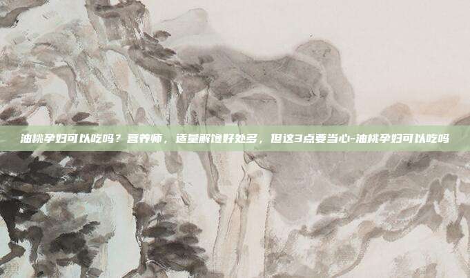 油桃孕妇可以吃吗？营养师，适量解馋好处多，但这3点要当心-油桃孕妇可以吃吗