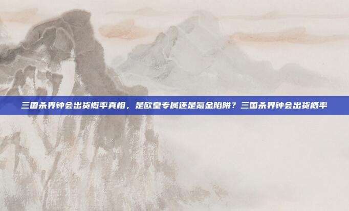 三国杀界钟会出货概率真相,是欧皇专属还是氪金陷阱?三国杀界钟会出货概率