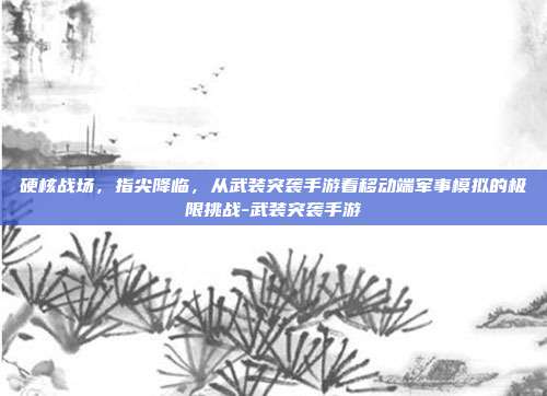 硬核战场，指尖降临，从武装突袭手游看移动端军事模拟的极限挑战-武装突袭手游