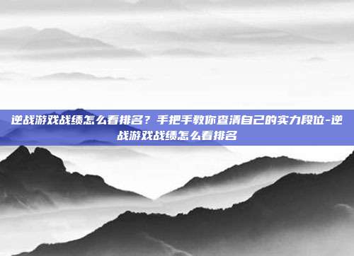 逆战游戏战绩怎么看排名?手把手教你查清自己的实力段位-逆战游戏战绩怎么看排名