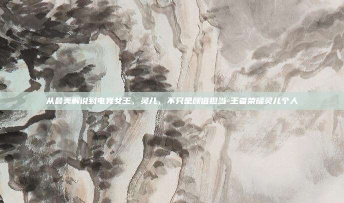 从最美解说到电竞女王,灵儿,不只是颜值担当-王者荣耀灵儿个人