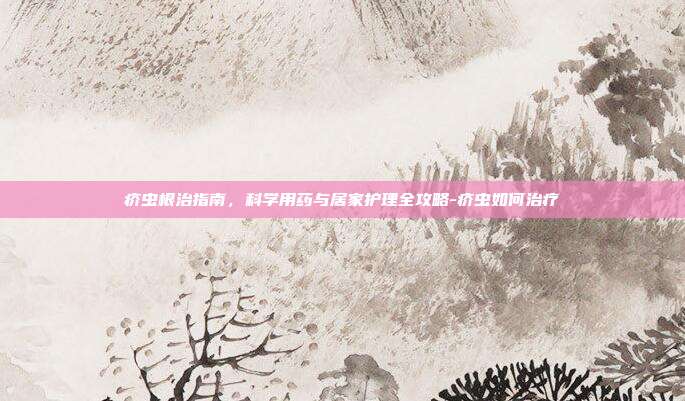 疥虫根治指南，科学用药与居家护理全攻略-疥虫如何治疗