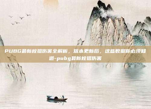 PUBG最新栓狙伤害全解析,版本更新后,这些数据你必须知道-pubg最新栓狙伤害