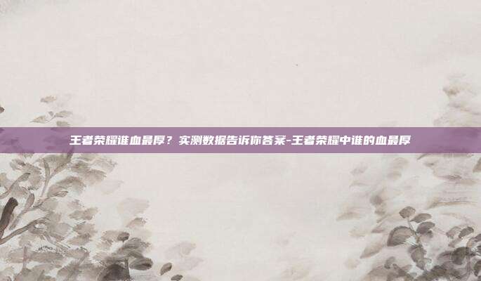 王者荣耀谁血最厚？实测数据告诉你答案-王者荣耀中谁的血最厚