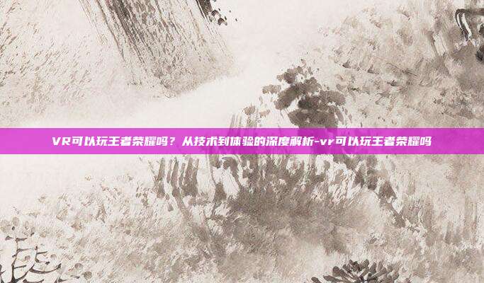 VR可以玩王者荣耀吗?从技术到体验的深度解析-vr可以玩王者荣耀吗