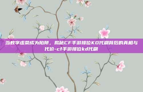 当数字虚荣成为陷阱,揭秘CF手游排位KD代刷背后的真相与代价-cf手游排位kd代刷