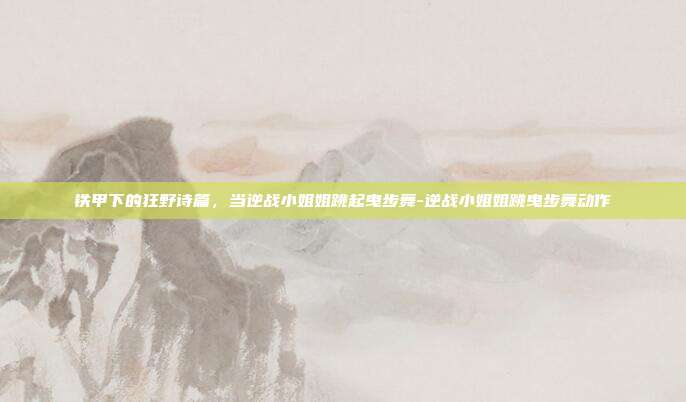 铁甲下的狂野诗篇,当逆战小姐姐跳起曳步舞-逆战小姐姐跳曳步舞动作