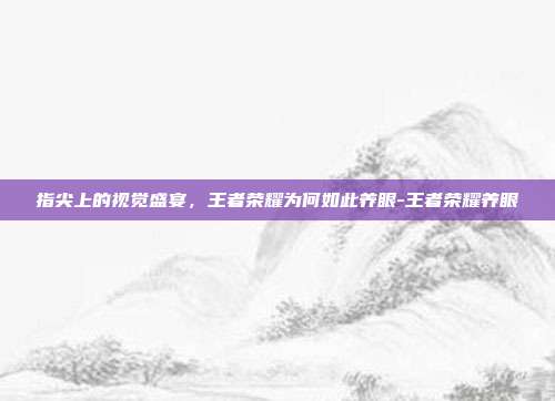 指尖上的视觉盛宴,王者荣耀为何如此养眼-王者荣耀养眼