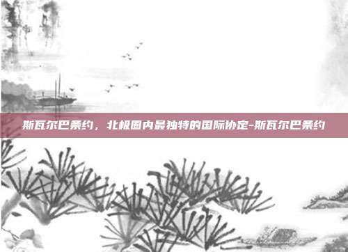 斯瓦尔巴条约,北极圈内最独特的国际协定-斯瓦尔巴条约