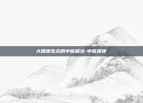 大健康生态的中信解法-中信健康