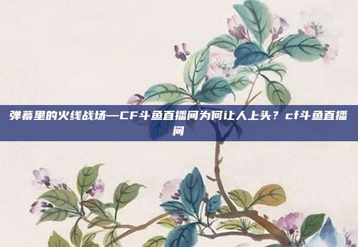 弹幕里的火线战场—CF斗鱼直播间为何让人上头？cf斗鱼直播间