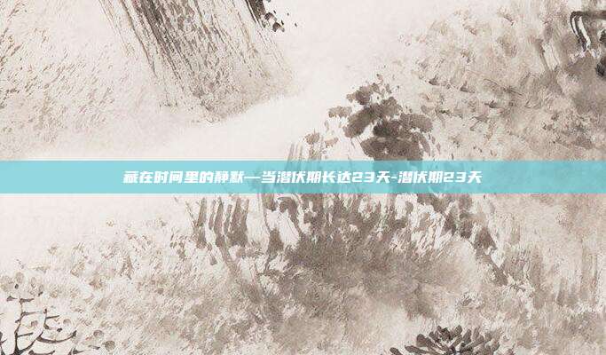 藏在时间里的静默—当潜伏期长达23天-潜伏期23天