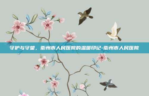 守护与守望,衢州市人民医院的温暖印记-衢州市人民医院
