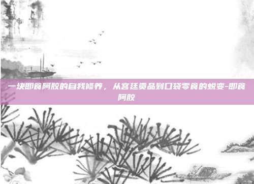 一块即食阿胶的自我修养,从宫廷贡品到口袋零食的蜕变-即食阿胶