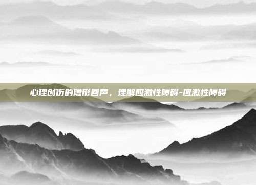 心理创伤的隐形回声,理解应激性障碍-应激性障碍