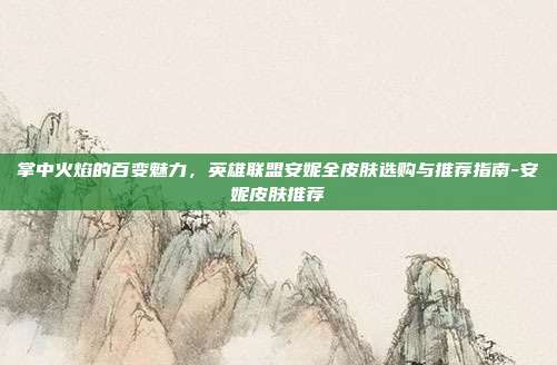 掌中火焰的百变魅力,英雄联盟安妮全皮肤选购与推荐指南-安妮皮肤推荐