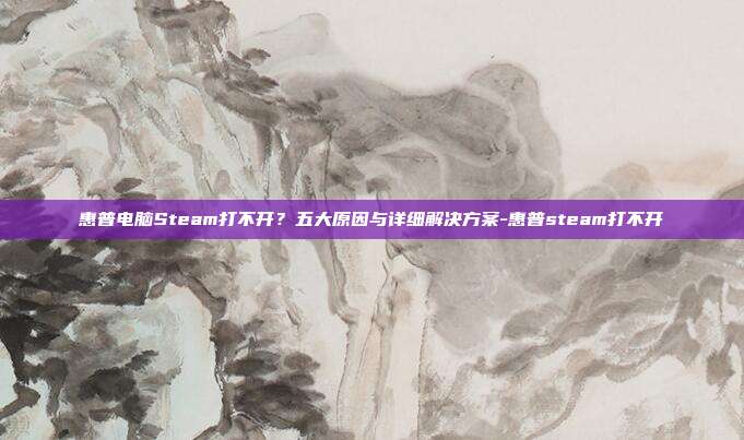 惠普电脑Steam打不开?五大原因与详细解决方案-惠普steam打不开