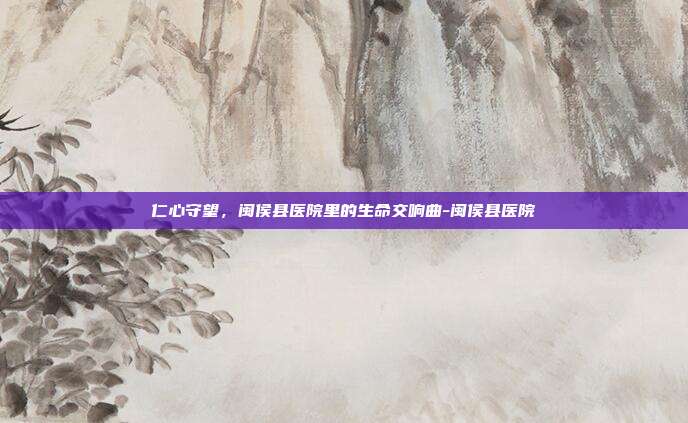仁心守望,闽侯县医院里的生命交响曲-闽侯县医院