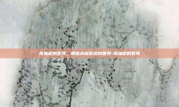 孤独症的表现,那些未被言说的世界-孤独症的表现