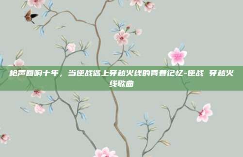枪声回响十年,当逆战遇上穿越火线的青春记忆-逆战 穿越火线歌曲