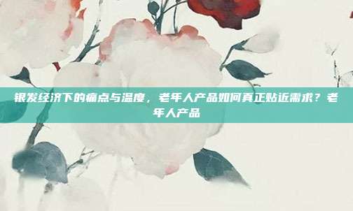 银发经济下的痛点与温度,老年人产品如何真正贴近需求?老年人产品