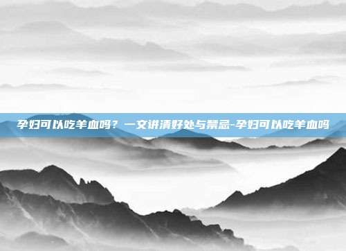 孕妇可以吃羊血吗?一文讲清好处与禁忌-孕妇可以吃羊血吗