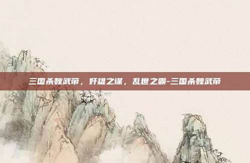 三国杀魏武帝,奸雄之谋,乱世之霸-三国杀魏武帝