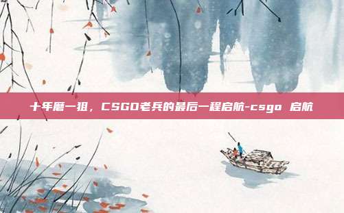 十年磨一狙,CSGO老兵的最后一程启航-csgo 启航