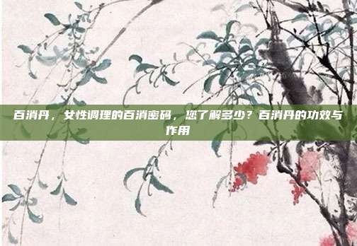 百消丹,女性调理的百消密码,您了解多少?百消丹的功效与作用