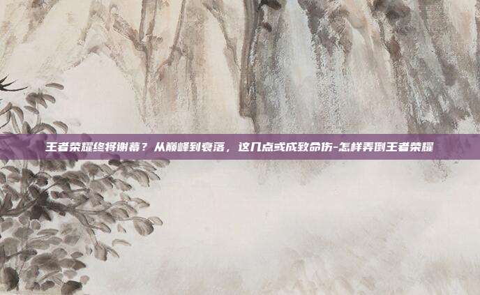 王者荣耀终将谢幕?从巅峰到衰落,这几点或成致命伤-怎样弄倒王者荣耀