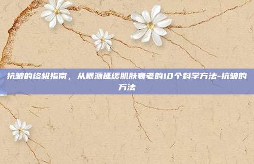 抗皱的终极指南，从根源延缓肌肤衰老的10个科学方法-抗皱的方法