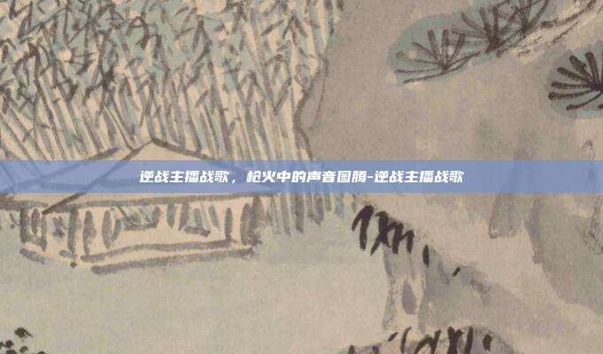 逆战主播战歌，枪火中的声音图腾-逆战主播战歌