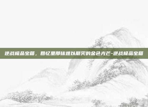 逆战极品宝箱,回忆里那抹难以磨灭的金色光芒-逆战极品宝箱