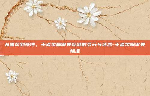从国风到赛博，王者荣耀审美标准的多元与迷思-王者荣耀审美标准