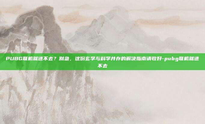 PUBG联机就进不去?别急,这份玄学与科学并存的解决指南请收好-pubg联机就进不去
