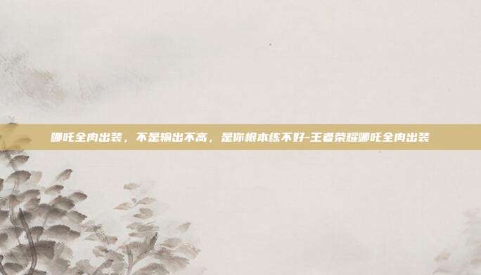 哪吒全肉出装，不是输出不高，是你根本练不好-王者荣耀哪吒全肉出装