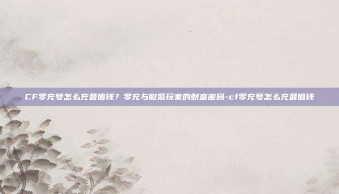 CF零充号怎么充最值钱？零充与微氪玩家的财富密码-cf零充号怎么充最值钱