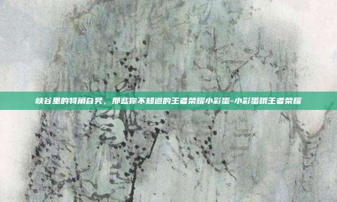 峡谷里的犄角旮旯，那些你不知道的王者荣耀小彩蛋-小彩蛋哦王者荣耀