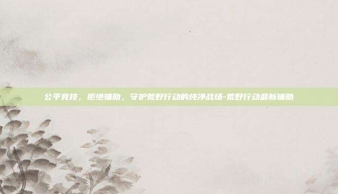 公平竞技,拒绝辅助,守护荒野行动的纯净战场-荒野行动最新辅助